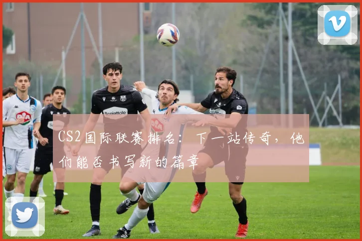CS2国际联赛排名：下一站传奇，他们能否书写新的篇章