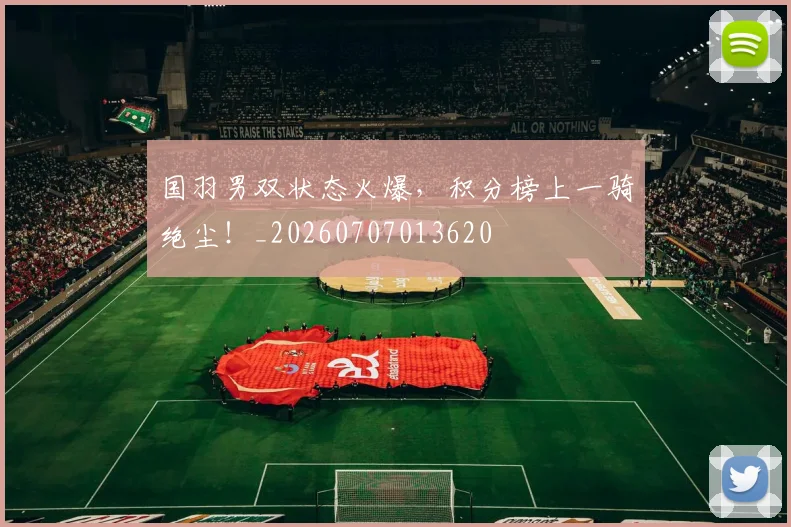 国羽男双状态火爆，积分榜上一骑绝尘！_20260707013620