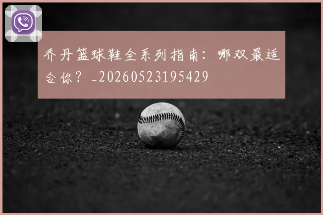 乔丹篮球鞋全系列指南：哪双最适合你？_20260523195429