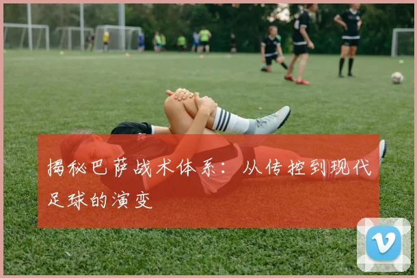 揭秘巴萨战术体系：从传控到现代足球的演变