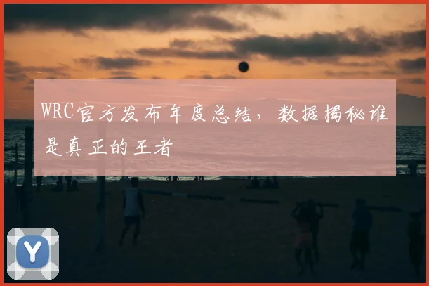 WRC官方发布年度总结,数据揭秘谁是真正的王者