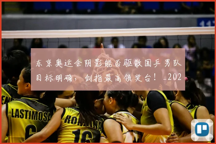 东京奥运会阴影能否驱散国乒男队目标明确,剑指最高领奖台!_20260531151458_20260703204231