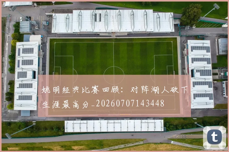 姚明经典比赛回顾：对阵湖人砍下生涯最高分_20260707143448
