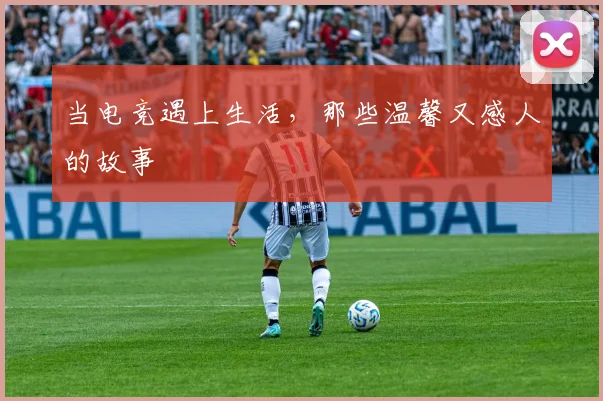 当电竞遇上生活,那些温馨又感人的故事