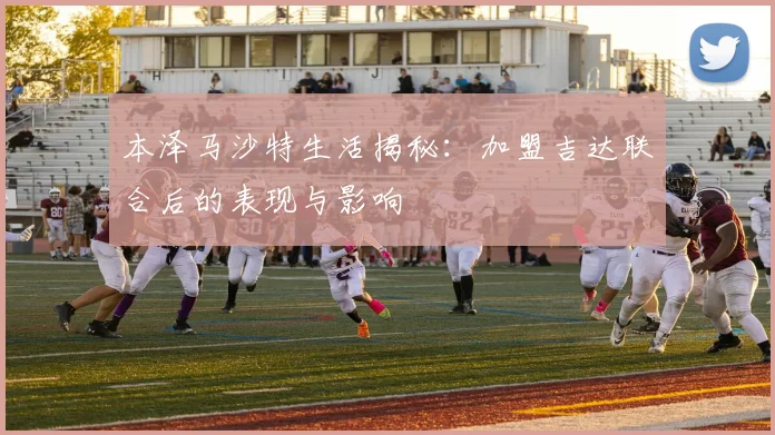 本泽马沙特生活揭秘：加盟吉达联合后的表现与影响