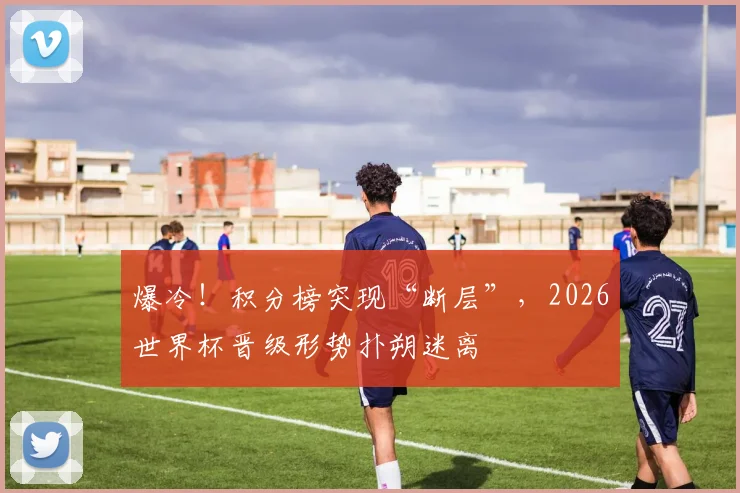 爆冷！积分榜突现“断层”，2026世界杯晋级形势扑朔迷离