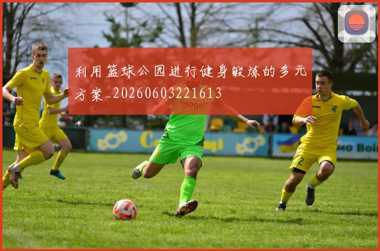 利用篮球公园进行健身锻炼的多元方案_20260603221613