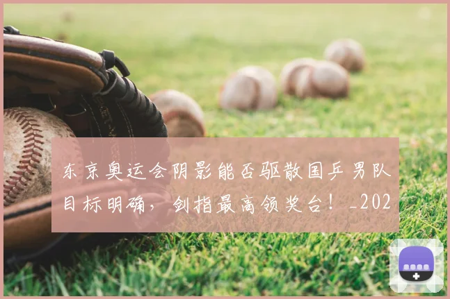 东京奥运会阴影能否驱散国乒男队目标明确,剑指最高领奖台!_20260531151458_20260703204231
