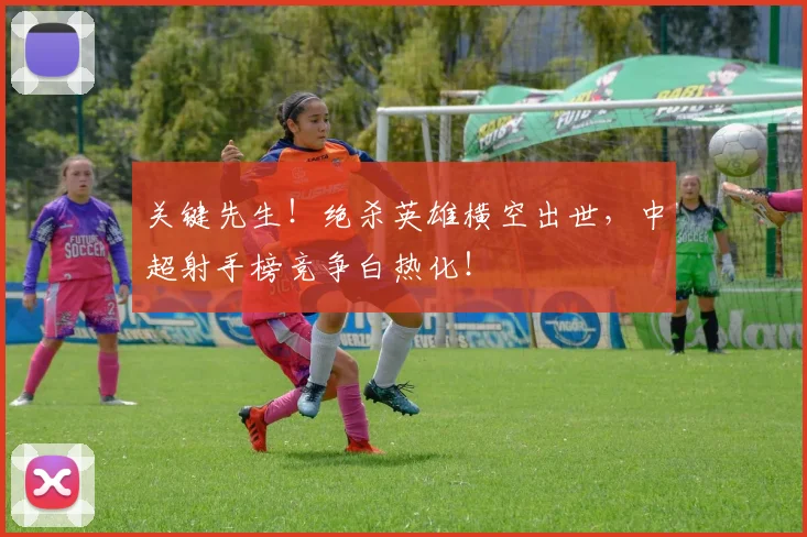 关键先生!绝杀英雄横空出世,中超射手榜竞争白热化!