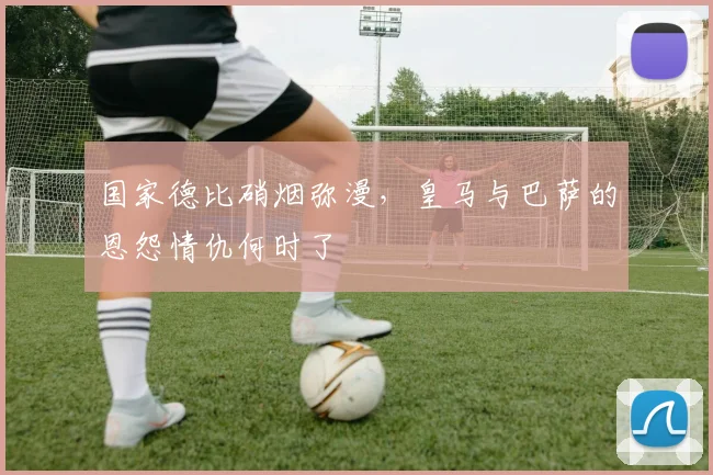 国家德比硝烟弥漫，皇马与巴萨的恩怨情仇何时了