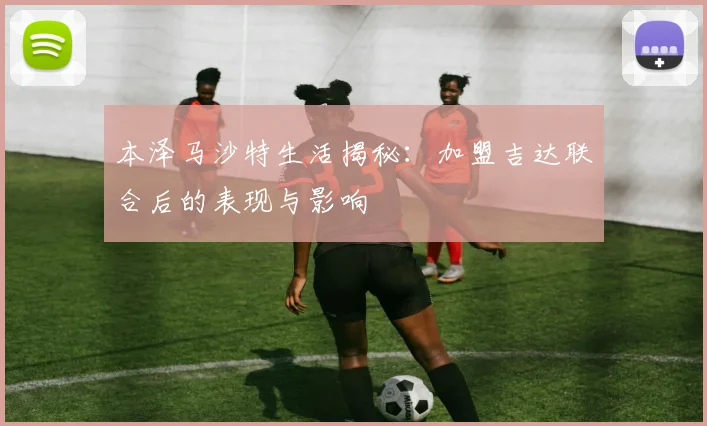 本泽马沙特生活揭秘：加盟吉达联合后的表现与影响