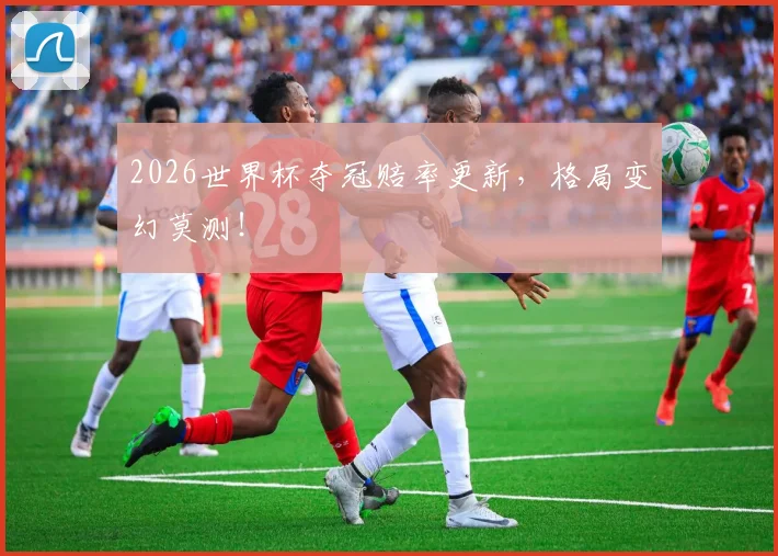 2026世界杯夺冠赔率更新，格局变幻莫测！