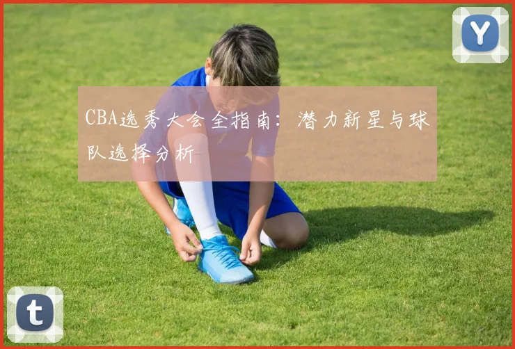 CBA选秀大会全指南：潜力新星与球队选择分析