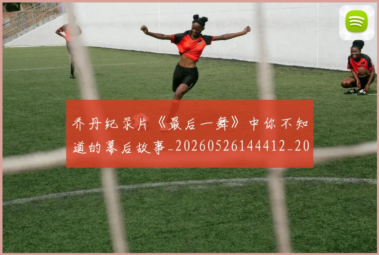 乔丹纪录片《最后一舞》中你不知道的幕后故事_20260526144412_20260703212702