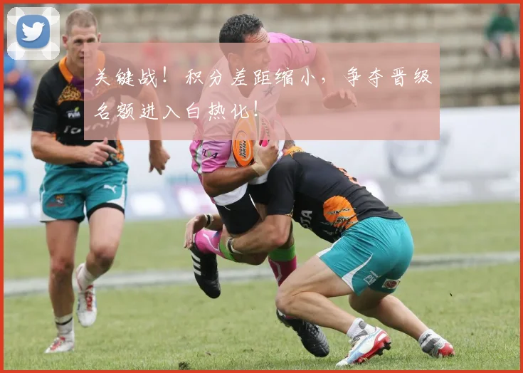 关键战！积分差距缩小，争夺晋级名额进入白热化！